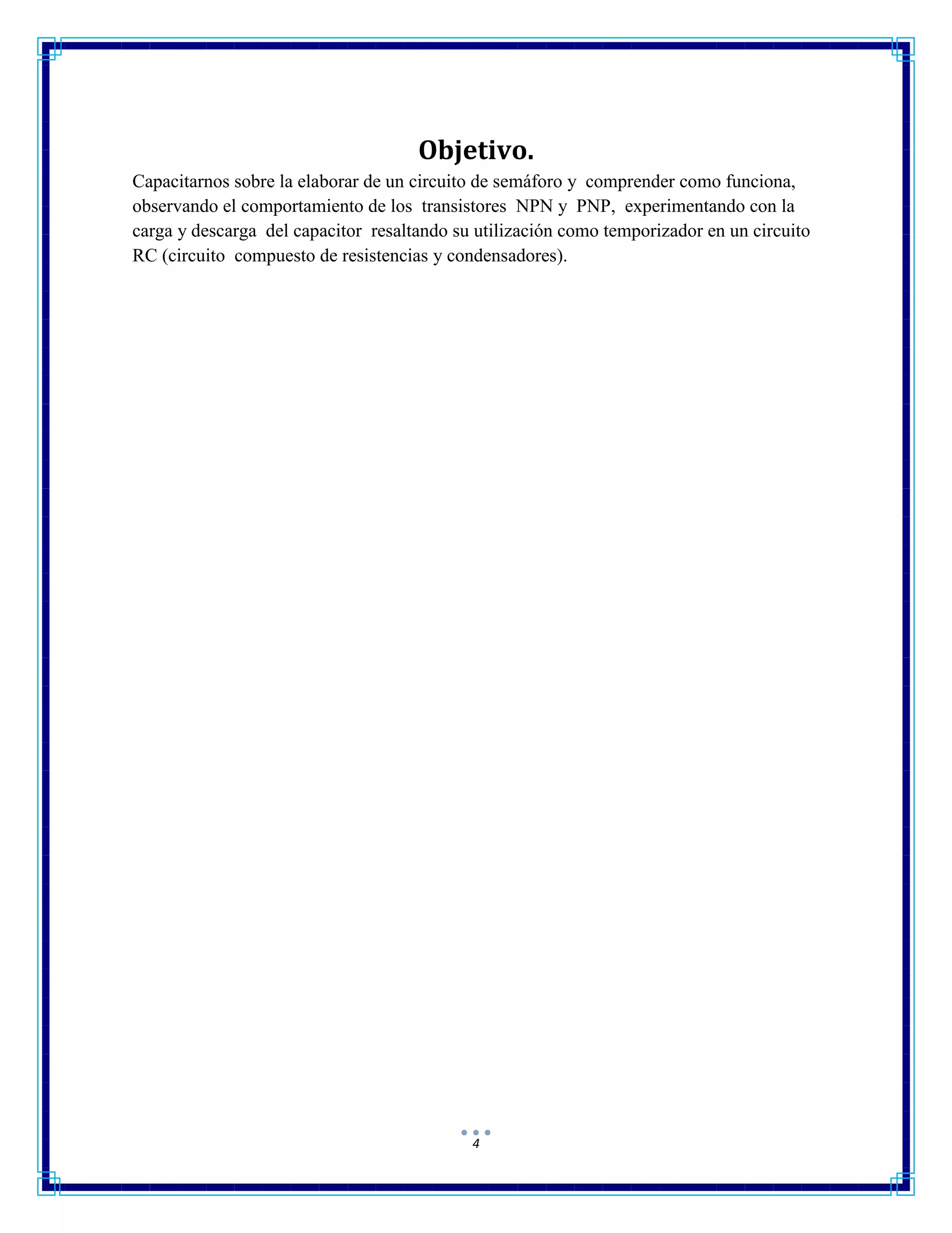4
Objetivo.
Capacitarnos sobre la elaborar de un circuito de semáforo y comprender como funciona,
observando el comportamiento de los transistores NPN y PNP, experimentando con la
carga y descarga del capacitor resaltando su utilización como temporizador en un circuito
RC (circuito compuesto de resistencias y condensadores).
 