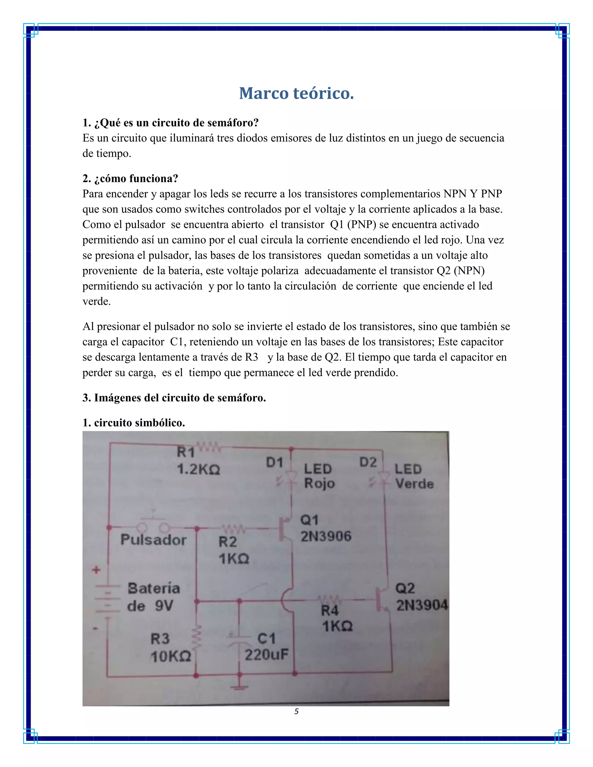 5
Marco teórico.
1. ¿Qué es un circuito de semáforo?
Es un circuito que iluminará tres diodos emisores de luz distintos en un juego de secuencia
de tiempo.
2. ¿cómo funciona?
Para encender y apagar los leds se recurre a los transistores complementarios NPN Y PNP
que son usados como switches controlados por el voltaje y la corriente aplicados a la base.
Como el pulsador se encuentra abierto el transistor Q1 (PNP) se encuentra activado
permitiendo así un camino por el cual circula la corriente encendiendo el led rojo. Una vez
se presiona el pulsador, las bases de los transistores quedan sometidas a un voltaje alto
proveniente de la bateria, este voltaje polariza adecuadamente el transistor Q2 (NPN)
permitiendo su activación y por lo tanto la circulación de corriente que enciende el led
verde.
Al presionar el pulsador no solo se invierte el estado de los transistores, sino que también se
carga el capacitor C1, reteniendo un voltaje en las bases de los transistores; Este capacitor
se descarga lentamente a través de R3 y la base de Q2. El tiempo que tarda el capacitor en
perder su carga, es el tiempo que permanece el led verde prendido.
3. Imágenes del circuito de semáforo.
1. circuito simbólico.
 