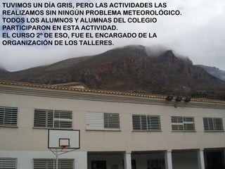 TUVIMOS UN DÍA GRIS, PERO LAS ACTIVIDADES LAS REALIZAMOS SIN NINGÚN PROBLEMA METEOROLÓGICO.  TODOS LOS ALUMNOS Y ALUMNAS DEL COLEGIO PARTICIPARON EN ESTA ACTIVIDAD. EL CURSO 2º DE ESO, FUE EL ENCARGADO DE LA ORGANIZACIÓN DE LOS TALLERES.   