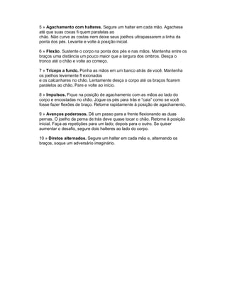 5 » Agachamento com halteres. Segure um halter em cada mão. Agachese
até que suas coxas fi quem paralelas ao
chão. Não curve as costas nem deixe seus joelhos ultrapassarem a linha da
ponta dos pés. Levante e volte à posição inicial.

6 » Flexão. Sustente o corpo na ponta dos pés e nas mãos. Mantenha entre os
braços uma distância um pouco maior que a largura dos ombros. Desça o
tronco até o chão e volte ao começo.

7 » Tríceps a fundo. Ponha as mãos em um banco atrás de você. Mantenha
os joelhos levemente fl exionados
e os calcanhares no chão. Lentamente desça o corpo até os braços ficarem
paralelos ao chão. Pare e volte ao início.

8 » Impulsos. Fique na posição de agachamento com as mãos ao lado do
corpo e encostadas no chão. Jogue os pés para trás e “caia” como se você
fosse fazer flexões de braço. Retorne rapidamente à posição de agachamento.

9 » Avanços poderosos. Dê um passo para a frente flexionando as duas
pernas. O joelho da perna de trás deve quase tocar o chão. Retorne à posição
inicial. Faça as repetições para um lado; depois para o outro. Se quiser
aumentar o desafio, segure dois halteres ao lado do corpo.

10 » Diretos alternados. Segure um halter em cada mão e, alternando os
braços, soque um adversário imaginário.
 