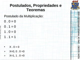 Postulados, Propriedades e
            Teoremas




                                 UESPI–UNIVERSIDADE ESTADUAL DO PIAUI -- CIRCUITO DIGITAL
                                 UESPI–UNIVERSIDADE ESTADUAL DO PIAUI CIRCUITO DIGITAL
Postulado da Multiplicação:
0.0=0
0.1=0
1.0=0
1.1=1

•   X.0=0
»   X=0, 0 . 0 =0
»   X=1, 1 . 0 =0
 