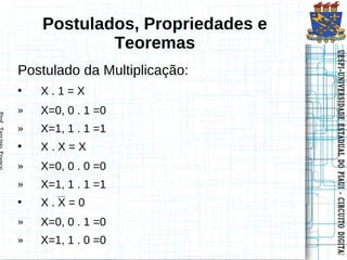 Postulados, Propriedades e
            Teoremas




                                 UESPI–UNIVERSIDADE ESTADUAL DO PIAUI -- CIRCUITO DIGITAL
                                 UESPI–UNIVERSIDADE ESTADUAL DO PIAUI CIRCUITO DIGITAL
Postulado da Multiplicação:
•   X.1=X
»   X=0, 0 . 1 =0
»   X=1, 1 . 1 =1
•   X.X=X
»   X=0, 0 . 0 =0
»   X=1, 1 . 1 =1
•   X.X=0
»   X=0, 0 . 1 =0
»   X=1, 1 . 0 =0
 