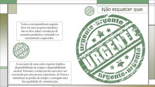 Não esquecer que:
Toda a correspondência urgente
deve ter uma resposta imediata;
não se deve adiar a resolução de
assuntos pendentes, tornando-os
eternamente esquecidos.
A execução de uma carta resposta implica
disponibilidade de tempo e disponibilidade
mental. Portanto, a redacção da carta deve ser
executada por uma pessoa experiente, de forma a
minimizar as perdas de tempo e conseguir uma
boa qualidade de comunicação.
 