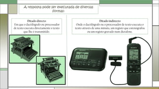 A resposta pode ser executada de diversas
formas:
Ditado indirecto
Onde o dactilógrafo ou o processador de texto executa o
texto através de uma minuta, um registo que estenografou
ou um registo gravado num dictafone.
Ditado directo
Em que o dactilógrafo ou processador
de texto executa directamente o texto
que lhe é transmitido.
 