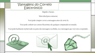 Vantagens do Correio
Electrónico
Rápido e barato;
Meio ideal para contactar;
Você pode compor e rever a mensagem antes de enviá-la;
Você pode conferir seu correio Electrónico de qualquer computador no mundo;
Você pode facilmente incluir tudo ou parte das mensagens recebidas, ou a mensagem que você está a responder..
 
