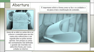 Abertura
Antes de se abrir as cartas deve-se
colocar o conteúdo para um dos
cantos dos sobrescritos e em
seguida abre-se pelas arestas
opostas. Isto porque as cartas
são normalmente mal dobradas
e quando são inseridas nos
subscritos ficam, por vezes,
coladas no interior.
É importante referir a forma como se faz e os cuidados a
ter para evitar a inutilização do conteúdo.
 