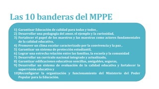 Las 10 banderas del MPPE
1) Garantizar Educación de calidad para todas y todos ,
2) Desarrollar una pedagogía del amor, el ejemplo y la curiosidad,
3) Fortalecer el papel de los maestros y las maestras como actores fundamentales
de la calidad educativa,
4) Promover un clima escolar caracterizado por la convivencia y la paz ,
5) Garantizar un sistema de protección estudiantil,
6) Lograr una estrecha relación entre las familias, la escuela y la comunidad
7) Desarrollar un currículo nacional integrado y actualizado,
8) Garantizar edificaciones educativas sencillas, amigables, seguras,
9) Desarrollar un sistema de evaluación de la calidad educativa y fortalecer la
supervisión educativa y
10)Reconfigurar la organización y funcionamiento del Ministerio del Poder
Popular para la Educación.
 