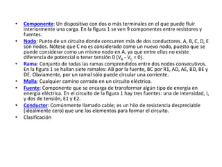 • Componente: Un dispositivo con dos o más terminales en el que puede fluir
interiormente una carga. En la figura 1 se ven 9 componentes entre resistores y
fuentes.
• Nodo: Punto de un circuito donde concurren más de dos conductores. A, B, C, D, E
son nodos. Nótese que C no es considerado como un nuevo nodo, puesto que se
puede considerar como un mismo nodo en A, ya que entre ellos no existe
diferencia de potencial o tener tensión 0 (VA - VC = 0).
• Rama: Conjunto de todas las ramas comprendidos entre dos nodos consecutivos.
En la figura 1 se hallan siete ramales: AB por la fuente, BC por R1, AD, AE, BD, BE y
DE. Obviamente, por un ramal sólo puede circular una corriente.
• Malla: Cualquier camino cerrado en un circuito eléctrico.
• Fuente: Componente que se encarga de transformar algún tipo de energía en
energía eléctrica. En el circuito de la figura 1 hay tres fuentes: una de intensidad, I,
y dos de tensión, E1 y E2.
• Conductor: Comúnmente llamado cable; es un hilo de resistencia despreciable
(idealmente cero) que une los elementos para formar el circuito.
• Clasificación
 
