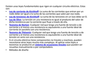 Existen unas leyes fundamentales que rigen en cualquier circuito eléctrico. Estas
son:
• Ley de corriente de Kirchhoff: La suma de las corrientes que entran por un
nodo debe ser igual a la suma de las corrientes que salen por ese nodo.
• Ley de tensiones de Kirchhoff: La suma de las tensiones en un lazo debe ser 0.
• Ley de Ohm: La tensión en una resistencia es igual al producto del valor de
dicha resistencia por la corriente que fluye a través de ella.
• Teorema de Norton: Cualquier red que tenga una fuente de tensión o de
corriente y al menos una resistencia es equivalente a una fuente ideal de
corriente en paralelo con una resistencia.
• Teorema de Thévenin: Cualquier red que tenga una fuente de tensión o de
corriente y al menos una resistencia es equivalente a una fuente ideal de
tensión en serie con una resistencia.
• Si el circuito eléctrico tiene componentes no lineales y reactivos, pueden
necesitarse otras leyes mucho más complejas. Al aplicar estas leyes o
teoremas se producirá un sistema de ecuaciones lineales que pueden ser
resueltas manualmente o por computadora.
• Métodos de diseño
 