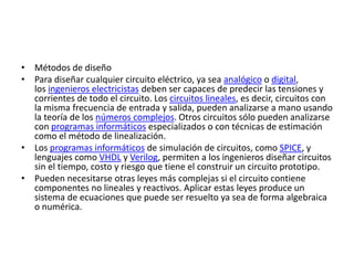 • Métodos de diseño
• Para diseñar cualquier circuito eléctrico, ya sea analógico o digital,
los ingenieros electricistas deben ser capaces de predecir las tensiones y
corrientes de todo el circuito. Los circuitos lineales, es decir, circuitos con
la misma frecuencia de entrada y salida, pueden analizarse a mano usando
la teoría de los números complejos. Otros circuitos sólo pueden analizarse
con programas informáticos especializados o con técnicas de estimación
como el método de linealización.
• Los programas informáticos de simulación de circuitos, como SPICE, y
lenguajes como VHDL y Verilog, permiten a los ingenieros diseñar circuitos
sin el tiempo, costo y riesgo que tiene el construir un circuito prototipo.
• Pueden necesitarse otras leyes más complejas si el circuito contiene
componentes no lineales y reactivos. Aplicar estas leyes produce un
sistema de ecuaciones que puede ser resuelto ya sea de forma algebraica
o numérica.
 
