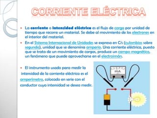  La corriente o intensidad eléctrica es el flujo de carga por unidad de
  tiempo que recorre un material. Se debe al movimiento de los electrones en
  el interior del material.
 En el Sistema Internacional de Unidades se expresa en C/s (culombios sobre
  segundo), unidad que se denomina amperio. Una corriente eléctrica, puesto
  que se trata de un movimiento de cargas, produce un campo magnético,
  un fenómeno que puede aprovecharse en el electroimán.

   El instrumento usado para medir la
 intensidad de la corriente eléctrica es el
amperímetro, colocado en serie con el
conductor cuya intensidad se desea medir.
 