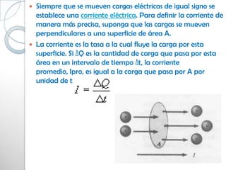    Siempre que se mueven cargas eléctricas de igual signo se
    establece una corriente eléctrica. Para definir la corriente de
    manera más precisa, suponga que las cargas se mueven
    perpendiculares a una superficie de área A.
   La corriente es la tasa a la cual fluye la carga por esta
    superficie. Si ΔQ es la cantidad de carga que pasa por esta
    área en un intervalo de tiempo Δt, la corriente
    promedio, Ipro, es igual a la carga que pasa por A por
    unidad de tiempo:
 