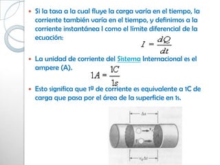    Si la tasa a la cual fluye la carga varía en el tiempo, la
    corriente también varía en el tiempo, y definimos a la
    corriente instantánea I como el límite diferencial de la
    ecuación:

   La unidad de corriente del Sistema Internacional es el
    ampere (A).

   Esto significa que 1ª de corriente es equivalente a 1C de
    carga que pasa por el área de la superficie en 1s.
 
