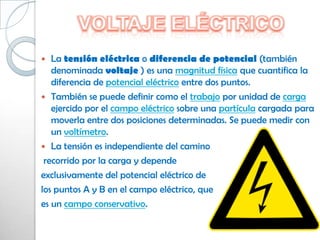   La tensión eléctrica o diferencia de potencial (también
   denominada voltaje ) es una magnitud física que cuantifica la
   diferencia de potencial eléctrico entre dos puntos.
 También se puede definir como el trabajo por unidad de carga
   ejercido por el campo eléctrico sobre una partícula cargada para
   moverla entre dos posiciones determinadas. Se puede medir con
   un voltímetro.
 La tensión es independiente del camino
 recorrido por la carga y depende
exclusivamente del potencial eléctrico de
los puntos A y B en el campo eléctrico, que
es un campo conservativo.
 