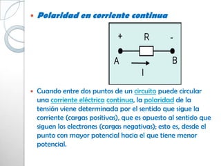    Polaridad en corriente continua




   Cuando entre dos puntos de un circuito puede circular
    una corriente eléctrica continua, la polaridad de la
    tensión viene determinada por el sentido que sigue la
    corriente (cargas positivas), que es opuesto al sentido que
    siguen los electrones (cargas negativas); esto es, desde el
    punto con mayor potencial hacia el que tiene menor
    potencial.
 