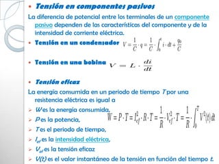    Tensión en componentes pasivos
La diferencia de potencial entre los terminales de un componente
  pasivo dependen de las características del componente y de la
  intensidad de corriente eléctrica.
 Tensión en un condensador


   Tensión en una bobina

   Tensión eficaz
La energía consumida en un periodo de tiempo T por una
  resistencia eléctrica es igual a
 W es la energía consumida,
 P es la potencia,
 T es el periodo de tiempo,
 Ief es la intensidad eléctrica,
 Vef es la tensión eficaz
 V(t) es el valor instantáneo de la tensión en función del tiempo t.
 