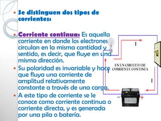    Se distinguen dos tipos de
    corrientes:

 Corriente continua: Es aquella
  corriente en donde los electrones
  circulan en la misma cantidad y
  sentido, es decir, que fluye en una
  misma dirección.
 Su polaridad es invariable y hace
  que fluya una corriente de
  amplitud relativamente
  constante a través de una carga.
 A este tipo de corriente se le
  conoce como corriente continua o
  corriente directa, y es generada
  por una pila o batería.
 