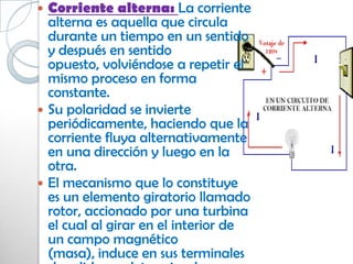 Corriente alterna: La corriente
  alterna es aquella que circula
  durante un tiempo en un sentido
  y después en sentido
  opuesto, volviéndose a repetir el
  mismo proceso en forma
  constante.
 Su polaridad se invierte
  periódicamente, haciendo que la
  corriente fluya alternativamente
  en una dirección y luego en la
  otra.
 El mecanismo que lo constituye
  es un elemento giratorio llamado
  rotor, accionado por una turbina
  el cual al girar en el interior de
  un campo magnético
  (masa), induce en sus terminales
 