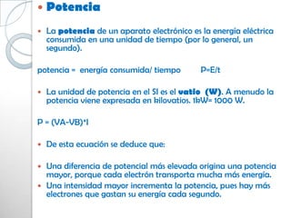    Potencia
   La potencia de un aparato electrónico es la energía eléctrica
    consumida en una unidad de tiempo (por lo general, un
    segundo).

potencia = energía consumida/ tiempo         P=E/t

   La unidad de potencia en el SI es el vatio (W). A menudo la
    potencia viene expresada en kilovatios. 1kW= 1000 W.

P = (VA-VB)*I

   De esta ecuación se deduce que:

 Una diferencia de potencial más elevada origina una potencia
  mayor, porque cada electrón transporta mucha más energía.
 Una intensidad mayor incrementa la potencia, pues hay más
  electrones que gastan su energía cada segundo.
 