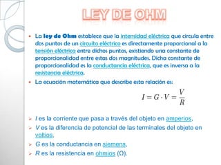    La ley de Ohm establece que la intensidad eléctrica que circula entre
    dos puntos de un circuito eléctrico es directamente proporcional a la
    tensión eléctrica entre dichos puntos, existiendo una constante de
    proporcionalidad entre estas dos magnitudes. Dicha constante de
    proporcionalidad es la conductancia eléctrica, que es inversa a la
    resistencia eléctrica.
   La ecuación matemática que describe esta relación es:




   I es la corriente que pasa a través del objeto en amperios,
   V es la diferencia de potencial de las terminales del objeto en
    voltios,
   G es la conductancia en siemens,
   R es la resistencia en ohmios (Ω).
 