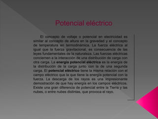 Potencial eléctrico
El concepto de voltaje o potencial en electricidad es
similar al concepto de altura en la gravedad y el concepto
de temperatura en termodinámica. La fuerza eléctrica al
igual que la fuerza gravitacional, es consecuencia de las
leyes fundamentales de la naturaleza. Las fuerzas eléctricas
conciernen a la interacción de una distribución de carga con
otra carga. La energía potencial eléctrica es la energía de
la distribución de la carga junto con la de una segunda
carga. El potencial eléctrico tiene la misma relación con el
campo eléctrico que la que tiene la energía potencial con la
fuerza. La descarga de los rayos es una impresionante
demostración de que hay energía en los campos eléctricos.
Existe una gran diferencia de potencial entre la Tierra y las
nubes, o entre nubes distintas, que provoca el rayo.
 