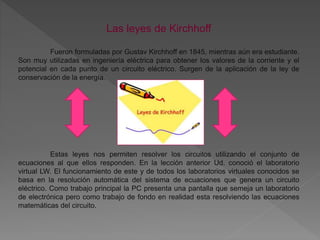 Las leyes de Kirchhoff
Fueron formuladas por Gustav Kirchhoff en 1845, mientras aún era estudiante.
Son muy utilizadas en ingeniería eléctrica para obtener los valores de la corriente y el
potencial en cada punto de un circuito eléctrico. Surgen de la aplicación de la ley de
conservación de la energía.
Estas leyes nos permiten resolver los circuitos utilizando el conjunto de
ecuaciones al que ellos responden. En la lección anterior Ud. conoció el laboratorio
virtual LW. El funcionamiento de este y de todos los laboratorios virtuales conocidos se
basa en la resolución automática del sistema de ecuaciones que genera un circuito
eléctrico. Como trabajo principal la PC presenta una pantalla que semeja un laboratorio
de electrónica pero como trabajo de fondo en realidad esta resolviendo las ecuaciones
matemáticas del circuito.
 