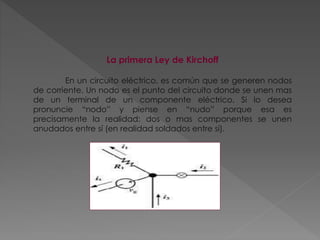 La primera Ley de Kirchoff
En un circuito eléctrico, es común que se generen nodos
de corriente. Un nodo es el punto del circuito donde se unen mas
de un terminal de un componente eléctrico. Si lo desea
pronuncie “nodo” y piense en “nudo” porque esa es
precisamente la realidad: dos o mas componentes se unen
anudados entre sí (en realidad soldados entre sí).
 
