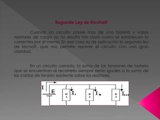 Segunda Ley de Kirchoff
Cuando un circuito posee mas de una batería y varios
resistores de carga ya no resulta tan claro como se establecen la
corrientes por el mismo. En ese caso es de aplicación la segunda ley
de kirchoff, que nos permite resolver el circuito con una gran
claridad.
En un circuito cerrado, la suma de las tensiones de batería
que se encuentran al recorrerlo siempre serán iguales a la suma de
las caídas de tensión existente sobre los resistores.
 