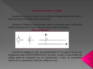 • Fuente de tensión o voltaje
Aquella en la que el valor de su voltaje es independiente del valor o
dirección de la corriente que lo atraviesa.
Impone el voltaje en sus bornas, pero la corriente que lo atraviesa
estará impuesta por la red o circuito al que esté conectado.
Representación:
Cuando el voltaje es nulo, la característica I-V es igual a la de una
resistencia nula (CORTOCIRCUITO). Es decir, anular un generador de
voltaje ideal es sustituirlo por un cortocircuito, o bien, la resistencia
interna de un generador ideal de voltaje es nula.
 