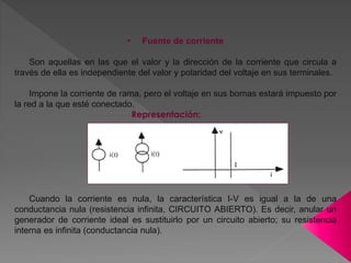 • Fuente de corriente
Son aquellas en las que el valor y la dirección de la corriente que circula a
través de ella es independiente del valor y polaridad del voltaje en sus terminales.
Impone la corriente de rama, pero el voltaje en sus bornas estará impuesto por
la red a la que esté conectado.
Representación:
Cuando la corriente es nula, la característica I-V es igual a la de una
conductancia nula (resistencia infinita, CIRCUITO ABIERTO). Es decir, anular un
generador de corriente ideal es sustituirlo por un circuito abierto; su resistencia
interna es infinita (conductancia nula).
 