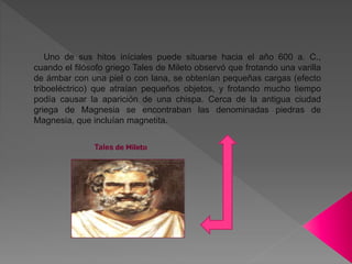 Uno de sus hitos iníciales puede situarse hacia el año 600 a. C.,
cuando el filósofo griego Tales de Mileto observó que frotando una varilla
de ámbar con una piel o con lana, se obtenían pequeñas cargas (efecto
triboeléctrico) que atraían pequeños objetos, y frotando mucho tiempo
podía causar la aparición de una chispa. Cerca de la antigua ciudad
griega de Magnesia se encontraban las denominadas piedras de
Magnesia, que incluían magnetita.
Tales de Mileto
 