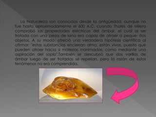 La Naturaleza son conocidos desde la antigüedad, aunque no
fue hasta aproximadamente el 600 A.C. cuando Thales de Mileto
comprobó las propiedades eléctricas del ámbar, el cual al ser
frotado con una pieza de lana era capaz de atraer a peque- ños
objetos. A su modo, ofreció una verdadera hipótesis científica al
afirmar: "estas substancias encierran alma, están vivas, puesto que
pueden atraer hacia si materias inanimadas, como mediante una
aspiración del soplo".También se descubrió que dos varillas de
ámbar luego de ser frotadas se repelían, pero la razón de estos
fenómenos no era comprendida.
 