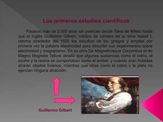 Los primeros estudios científicos
Pasaron más de 2.000 años sin avances desde Tales de Mileto hasta
que el inglés Guillermo Gilbert, médico de cámara de la reina Isabel I,
retoma alrededor del 1600 los estudios de los griegos y emplea por
primera vez la palabra electricidad para describir sus experimentos sobre
electricidad y magnetismo. En su obra De Magneticisque Corporibus et de
Magno Magnete Tellure detalló que algunas sustancias como el vidrio, el
azufre y la resina se comportaban como el ámbar, y cuando eran frotadas
atraían objetos livianos; mientras que otras como el cobre o la plata no
ejercían ninguna atracción.
Guillermo Gilbert
 