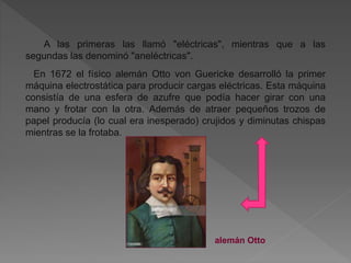 A las primeras las llamó "eléctricas", mientras que a las
segundas las denominó "aneléctricas".
En 1672 el físico alemán Otto von Guericke desarrolló la primer
máquina electrostática para producir cargas eléctricas. Esta máquina
consistía de una esfera de azufre que podía hacer girar con una
mano y frotar con la otra. Además de atraer pequeños trozos de
papel producía (lo cual era inesperado) crujidos y diminutas chispas
mientras se la frotaba.
alemán Otto
 