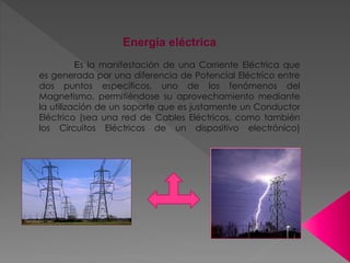Energía eléctrica
Es la manifestación de una Corriente Eléctrica que
es generada por una diferencia de Potencial Eléctrico entre
dos puntos específicos, uno de los fenómenos del
Magnetismo, permitiéndose su aprovechamiento mediante
la utilización de un soporte que es justamente un Conductor
Eléctrico (sea una red de Cables Eléctricos, como también
los Circuitos Eléctricos de un dispositivo electrónico)
 