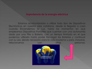 Importancia de la energía eléctrica
Estamos acostumbrados a utilizar todo tipo de Dispositivos
Electrónicos en nuestra vida cotidiana, desde la llegada a casa
cuando Encendemos la Luz, hasta los momentos en que
empleamos Dispositivos Portátiles que cuentan con una autonomía
dada por una Pila o Batería, con un tiempo limitado en el que
podemos utilizarlo hasta poder Recargar las Baterías y continuar
con su uso, siendo necesario para la vida moderna y para, inclusive,
relacionarnos con otras personas.
 