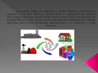 En nuestro hogar es además un servicio básico y necesario la
conexión a la Red Eléctrica, siendo éste la aplicación de distintas
tecnologías para que nuestro hogar pueda contar con una dotación de
Energía Eléctrica y las consecuentes Medidas de Seguridad que deben
aplicarse para evitar accidentes relacionados a su utilización o mala
utilización.
 