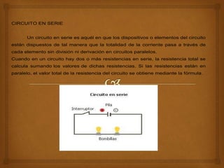 CIRCUITO EN SERIE
Un circuito en serie es aquél en que los dispositivos o elementos del circuito
están dispuestos de tal manera que la totalidad de la corriente pasa a través de
cada elemento sin división ni derivación en circuitos paralelos.
Cuando en un circuito hay dos o más resistencias en serie, la resistencia total se
calcula sumando los valores de dichas resistencias. Si las resistencias están en
paralelo, el valor total de la resistencia del circuito se obtiene mediante la fórmula.
 