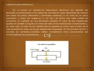 CIRCUITO EN PARALELO
En un circuito en paralelo los dispositivos eléctricos, por ejemplo las
lámparas incandescentes o las celdas de una batería, están dispuestos de manera
que todos los polos, electrodos y terminales positivos (+) se unen en un único
conductor, y todos los negativos (-) en otro, de forma que cada unidad se
encuentra, en realidad, en una derivación paralela. El valor de dos resistencias
iguales en paralelo es igual a la mitad del valor de las resistencias componentes y,
en cada caso, el valor de las resistencias en paralelo es menor que el valor de la
más pequeña de cada una de las resistencias implicadas. En los circuitos de CA, o
circuitos de corrientes variables, deben considerarse otros componentes del
circuito además de la resistencia.
 