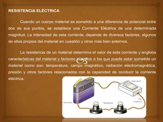 RESISTENCIA ELÉCTRICA
Cuando un cuerpo material es sometido a una diferencia de potencial entre
dos de sus puntos, se establece una Corriente Eléctrica de una determinada
magnitud. La intensidad de esta corriente, depende de diversos factores, algunos
de ellos propios del material en cuestión y otros más bien externos.
La resistencia de un material determina el valor de esta corriente y engloba
características del material y factores externos a los que puede estar sometido un
material como son: temperatura, campo magnético, radiación electromagnética,
presión y otros factores relacionados con la capacidad de conducir la corriente
eléctrica.
 
