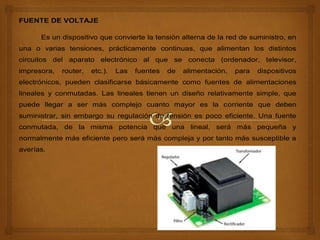 FUENTE DE VOLTAJE
Es un dispositivo que convierte la tensión alterna de la red de suministro, en
una o varias tensiones, prácticamente continuas, que alimentan los distintos
circuitos del aparato electrónico al que se conecta (ordenador, televisor,
impresora, router, etc.). Las fuentes de alimentación, para dispositivos
electrónicos, pueden clasificarse básicamente como fuentes de alimentaciones
lineales y conmutadas. Las lineales tienen un diseño relativamente simple, que
puede llegar a ser más complejo cuanto mayor es la corriente que deben
suministrar, sin embargo su regulación de tensión es poco eficiente. Una fuente
conmutada, de la misma potencia que una lineal, será más pequeña y
normalmente más eficiente pero será más compleja y por tanto más susceptible a
averías.
La fuente se compone de cuatro bloques principalmente:
Transformador, Rectificador, Filtro y Regulador o Estabilizador.
 