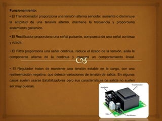 Funcionamiento:
• El Transformador proporciona una tensión alterna senoidal, aumenta o disminuye
la amplitud de una tensión alterna, mantiene la frecuencia y proporciona
aislamiento galvánico.
• El Rectificador proporciona una señal pulsante, compuesta de una señal continua
y rizada.
• El Filtro proporciona una señal continua, reduce el rizado de la tensión, aísla la
componente alterna de la continua y asegura un comportamiento lineal.
• El Regulador tratan de mantener una tensión estable en la carga, con una
realimentación negativa, que detecta variaciones de tensión de salida. En algunos
casos suelen usarse Estabilizadores pero sus características de salida no suelen
ser muy buenas.
 