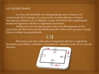 LEY DE KIRCHHOFF
Las leyes de Kirchhoff son dos igualdades que se basan en la
conservación de la energía y la carga en los circuitos eléctricos. Fueron
descritas por primera vez en 1846 por Gustav Kirchhoff. Son ampliamente
usadas en ingeniería eléctrica e ingeniería electrónica.
Ambas leyes de circuitos pueden derivarse directamente de las
ecuaciones de Maxwell, pero Kirchhoff precedió a Maxwell y gracias a Georg
Ohm su trabajo fue generalizado.
Estas leyes son muy utilizadas en ingeniería eléctrica e ingeniería
electrónica para hallar corrientes y tensiones en cualquier punto de un circuito
eléctrico.
 