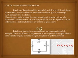 LEY DE TENSIONES DE KIRCHHOFF
Esta ley es llamada también segunda ley de Kirchhoff, ley de lazos
de Kirchhoff o ley de mallas de Kirchhoff (es común que se use la sigla
LVK para referirse a esta ley).
En un lazo cerrado, la suma de todas las caídas de tensión es igual a la
tensión total suministrada. De forma equivalente, la suma algebraica de las
diferencias de potencial eléctrico en un lazo es igual a cero.
Esta ley se basa en la conservación de un campo potencial de
energía. Dado una diferencia de potencial, una carga que ha completado un
lazo cerrado no gana o pierde energía al regresar al potencial inicial.
 