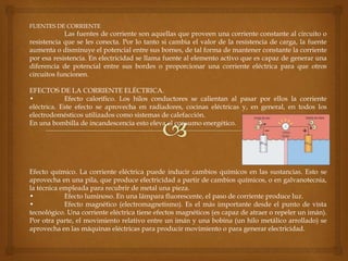 FUENTES DE CORRIENTE
Las fuentes de corriente son aquellas que proveen una corriente constante al circuito o
resistencia que se les conecta. Por lo tanto si cambia el valor de la resistencia de carga, la fuente
aumenta o disminuye el potencial entre sus bornes, de tal forma de mantener constante la corriente
por esa resistencia. En electricidad se llama fuente al elemento activo que es capaz de generar una
diferencia de potencial entre sus bordes o proporcionar una corriente eléctrica para que otros
circuitos funcionen.
EFECTOS DE LA CORRIENTE ELÉCTRICA.
• Efecto calorífico. Los hilos conductores se calientan al pasar por ellos la corriente
eléctrica. Este efecto se aprovecha en radiadores, cocinas eléctricas y, en general, en todos los
electrodomésticos utilizados como sistemas de calefacción.
En una bombilla de incandescencia esto eleva el consumo energético.
Efecto químico. La corriente eléctrica puede inducir cambios químicos en las sustancias. Esto se
aprovecha en una pila, que produce electricidad a partir de cambios químicos, o en galvanotecnia,
la técnica empleada para recubrir de metal una pieza.
• Efecto luminoso. En una lámpara fluorescente, el paso de corriente produce luz.
• Efecto magnético (electromagnetismo). Es el más importante desde el punto de vista
tecnológico. Una corriente eléctrica tiene efectos magnéticos (es capaz de atraer o repeler un imán).
Por otra parte, el movimiento relativo entre un imán y una bobina (un hilo metálico arrollado) se
aprovecha en las máquinas eléctricas para producir movimiento o para generar electricidad.
 