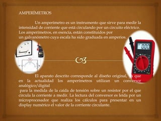 AMPERÍMETROS
Un amperímetro es un instrumento que sirve para medir la
intensidad de corriente que está circulando por un circuito eléctrico.
Los amperímetros, en esencia, están constituidos por
un galvanómetro cuya escala ha sido graduada en amperios.
El aparato descrito corresponde al diseño original, ya que
en la actualidad los amperímetros utilizan un conversor
analógico/digital
para la medida de la caída de tensión sobre un resistor por el que
circula la corriente a medir. La lectura del conversor es leída por un
microprocesador que realiza los cálculos para presentar en un
display numérico el valor de la corriente circulante.
 