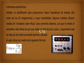 Voltímetros electrónicos
Añaden un amplificador para proporcionar mayor impedancia de entrada (del
orden de los 20 megaohmios) y mayor sensibilidad. Algunos modelos ofrecen
medida de "verdadero valor eficaz" para corrientes alternas. Los que no miden el
verdadero valor eficaz es por que miden el valor de pico a pico, y suponiendo que
se trata de una señal sinusoidal perfecta, calculan
el valor eficaz por medio de la siguiente fórmula:
 