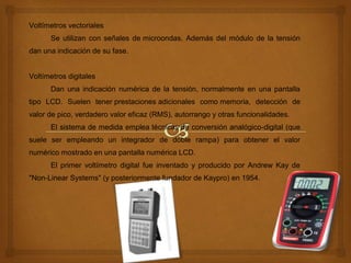 Voltímetros vectoriales
Se utilizan con señales de microondas. Además del módulo de la tensión
dan una indicación de su fase.
Voltímetros digitales
Dan una indicación numérica de la tensión, normalmente en una pantalla
tipo LCD. Suelen tener prestaciones adicionales como memoria, detección de
valor de pico, verdadero valor eficaz (RMS), autorrango y otras funcionalidades.
El sistema de medida emplea técnicas de conversión analógico-digital (que
suele ser empleando un integrador de doble rampa) para obtener el valor
numérico mostrado en una pantalla numérica LCD.
El primer voltímetro digital fue inventado y producido por Andrew Kay de
"Non-Linear Systems" (y posteriormente fundador de Kaypro) en 1954.
 