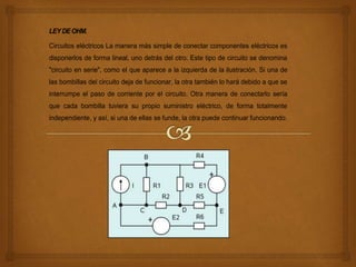 LEYDEOHM.
Circuitos eléctricos La manera más simple de conectar componentes eléctricos es
disponerlos de forma lineal, uno detrás del otro. Este tipo de circuito se denomina
"circuito en serie", como el que aparece a la izquierda de la ilustración. Si una de
las bombillas del circuito deja de funcionar, la otra también lo hará debido a que se
interrumpe el paso de corriente por el circuito. Otra manera de conectarlo sería
que cada bombilla tuviera su propio suministro eléctrico, de forma totalmente
independiente, y así, si una de ellas se funde, la otra puede continuar funcionando.
 