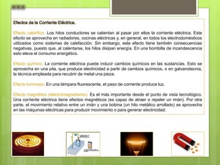 Efecto calorífico. Los hilos conductores se calientan al pasar por ellos la corriente eléctrica. Este
efecto se aprovecha en radiadores, cocinas eléctricas y, en general, en todos los electrodomésticos
utilizados como sistemas de calefacción. Sin embargo, este efecto tiene también consecuencias
negativas, puesto que, al calentarse, los hilos disipan energía. En una bombilla de incandescencia
esto eleva el consumo energético.
Efecto químico. La corriente eléctrica puede inducir cambios químicos en las sustancias. Esto se
aprovecha en una pila, que produce electricidad a partir de cambios químicos, o en galvanotecnia,
la técnica empleada para recubrir de metal una pieza.
Efecto luminoso. En una lámpara fluorescente, el paso de corriente produce luz.
Efecto magnético (electromagnetismo). Es el más importante desde el punto de vista tecnológico.
Una corriente eléctrica tiene efectos magnéticos (es capaz de atraer o repeler un imán). Por otra
parte, el movimiento relativo entre un imán y una bobina (un hilo metálico arrollado) se aprovecha
en las máquinas eléctricas para producir movimiento o para generar electricidad.
 